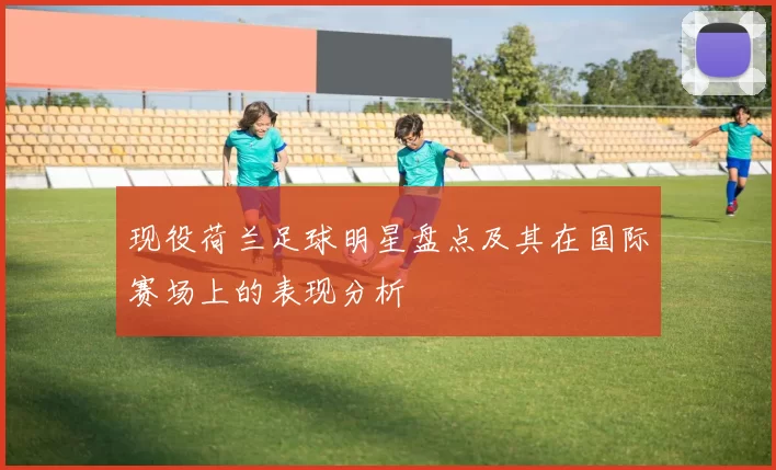 现役荷兰足球明星盘点及其在国际赛场上的表现分析