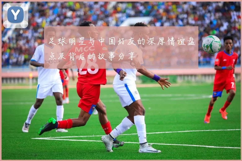 足球明星与中国好友的深厚情谊盘点及背后的故事分享