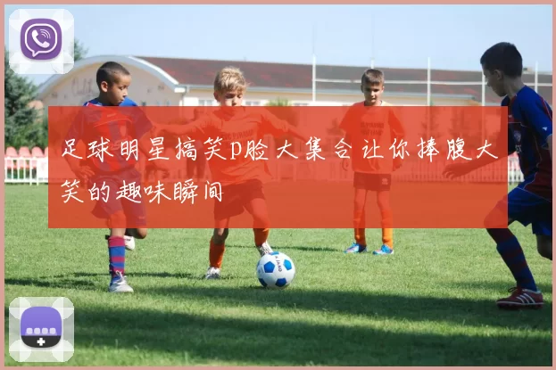 足球明星搞笑p脸大集合让你捧腹大笑的趣味瞬间