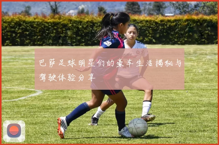 巴萨足球明星们的豪车生活揭秘与驾驶体验分享