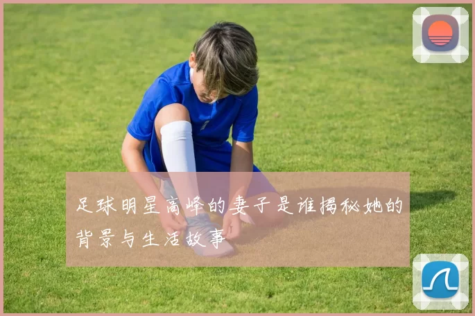 足球明星高峰的妻子是谁揭秘她的背景与生活故事