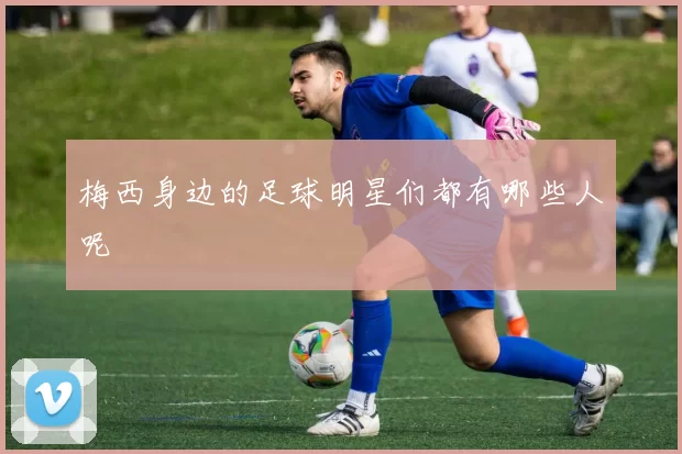 梅西身边的足球明星们都有哪些人呢