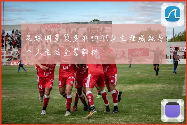 足球明星莫多利的职业生涯成就与个人生活全景解析