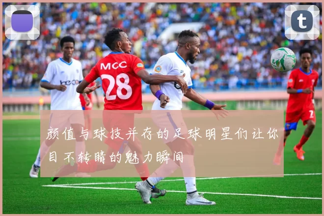 颜值与球技并存的足球明星们让你目不转睛的魅力瞬间