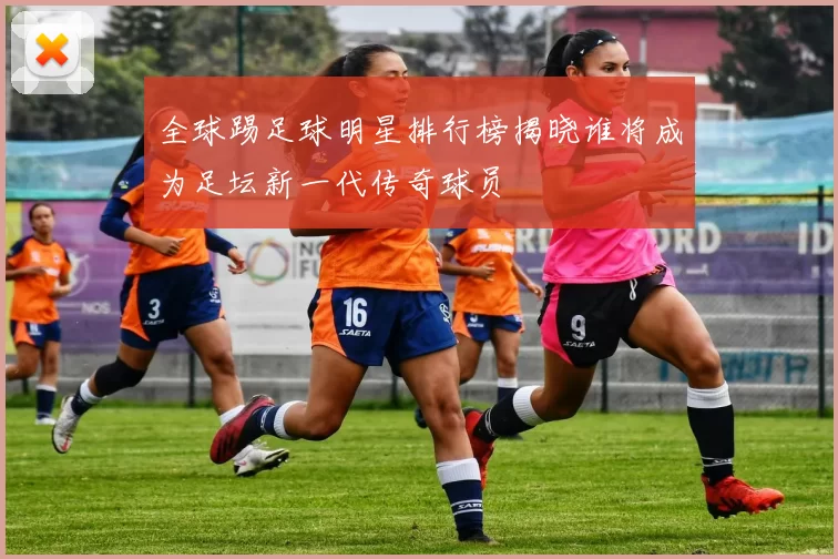全球踢足球明星排行榜揭晓谁将成为足坛新一代传奇球员