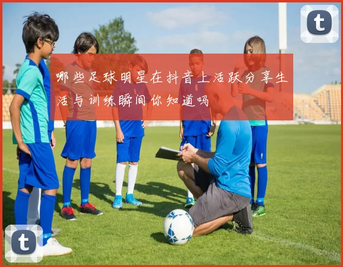 哪些足球明星在抖音上活跃分享生活与训练瞬间你知道吗